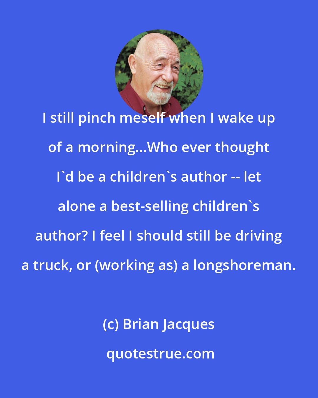 Brian Jacques: I still pinch meself when I wake up of a morning...Who ever thought I'd be a children's author -- let alone a best-selling children's author? I feel I should still be driving a truck, or (working as) a longshoreman.