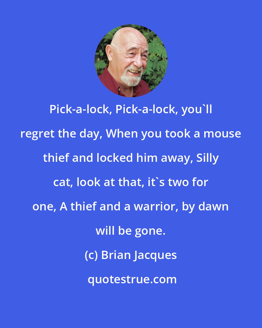 Brian Jacques: Pick-a-lock, Pick-a-lock, you'll regret the day, When you took a mouse thief and locked him away, Silly cat, look at that, it's two for one, A thief and a warrior, by dawn will be gone.