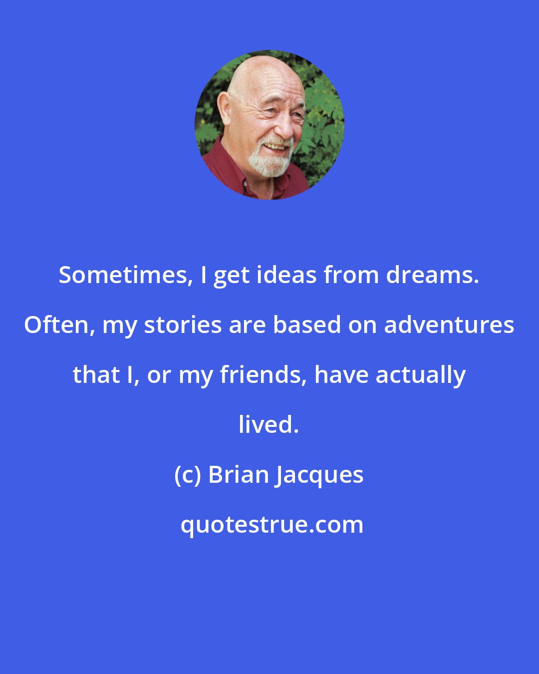 Brian Jacques: Sometimes, I get ideas from dreams. Often, my stories are based on adventures that I, or my friends, have actually lived.