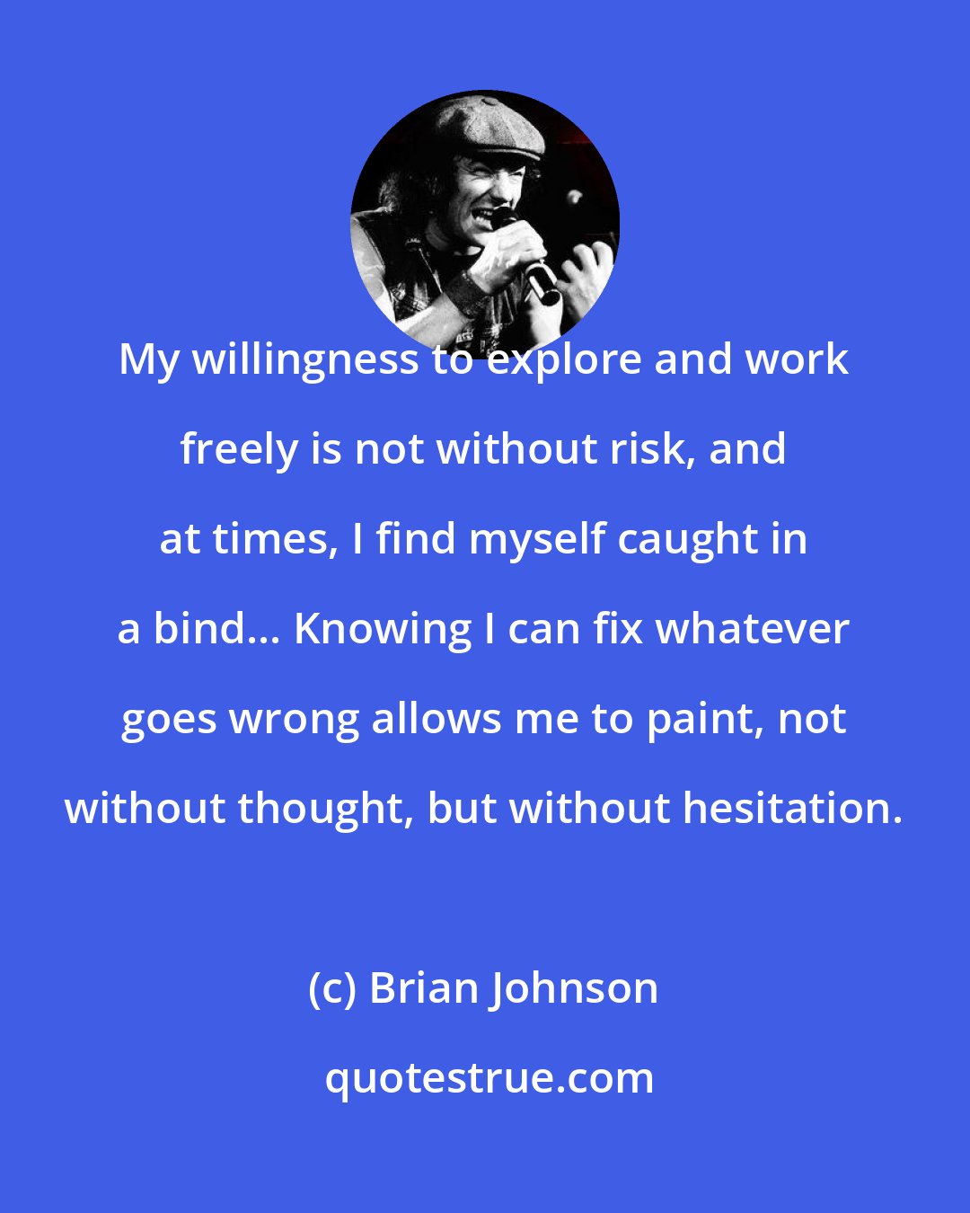 Brian Johnson: My willingness to explore and work freely is not without risk, and at times, I find myself caught in a bind... Knowing I can fix whatever goes wrong allows me to paint, not without thought, but without hesitation.