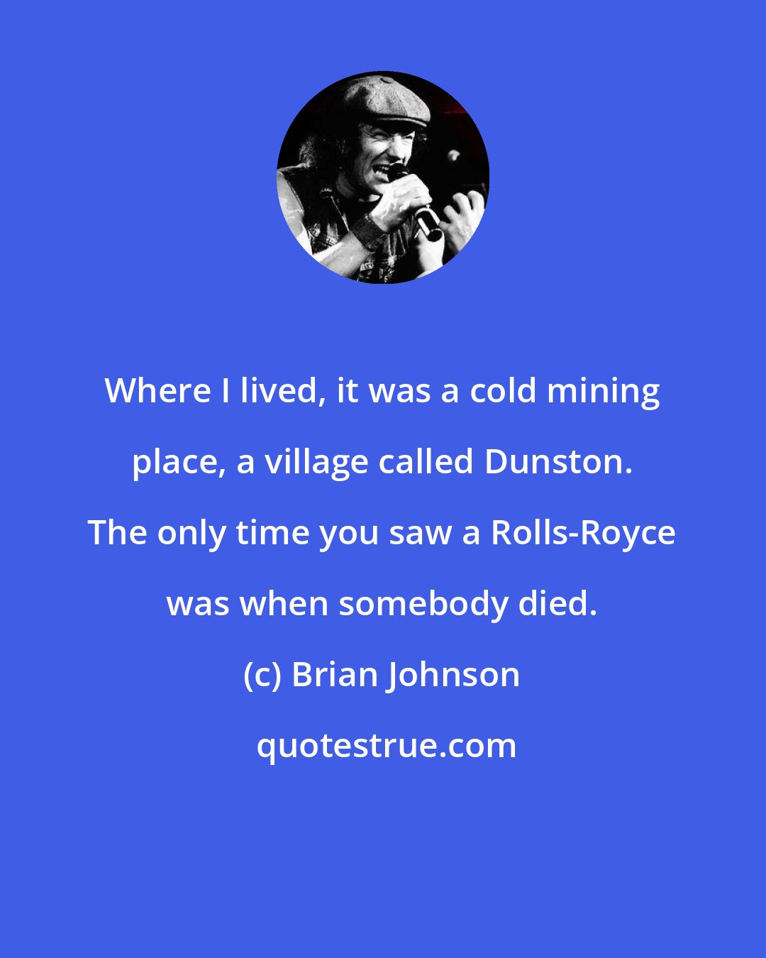 Brian Johnson: Where I lived, it was a cold mining place, a village called Dunston. The only time you saw a Rolls-Royce was when somebody died.