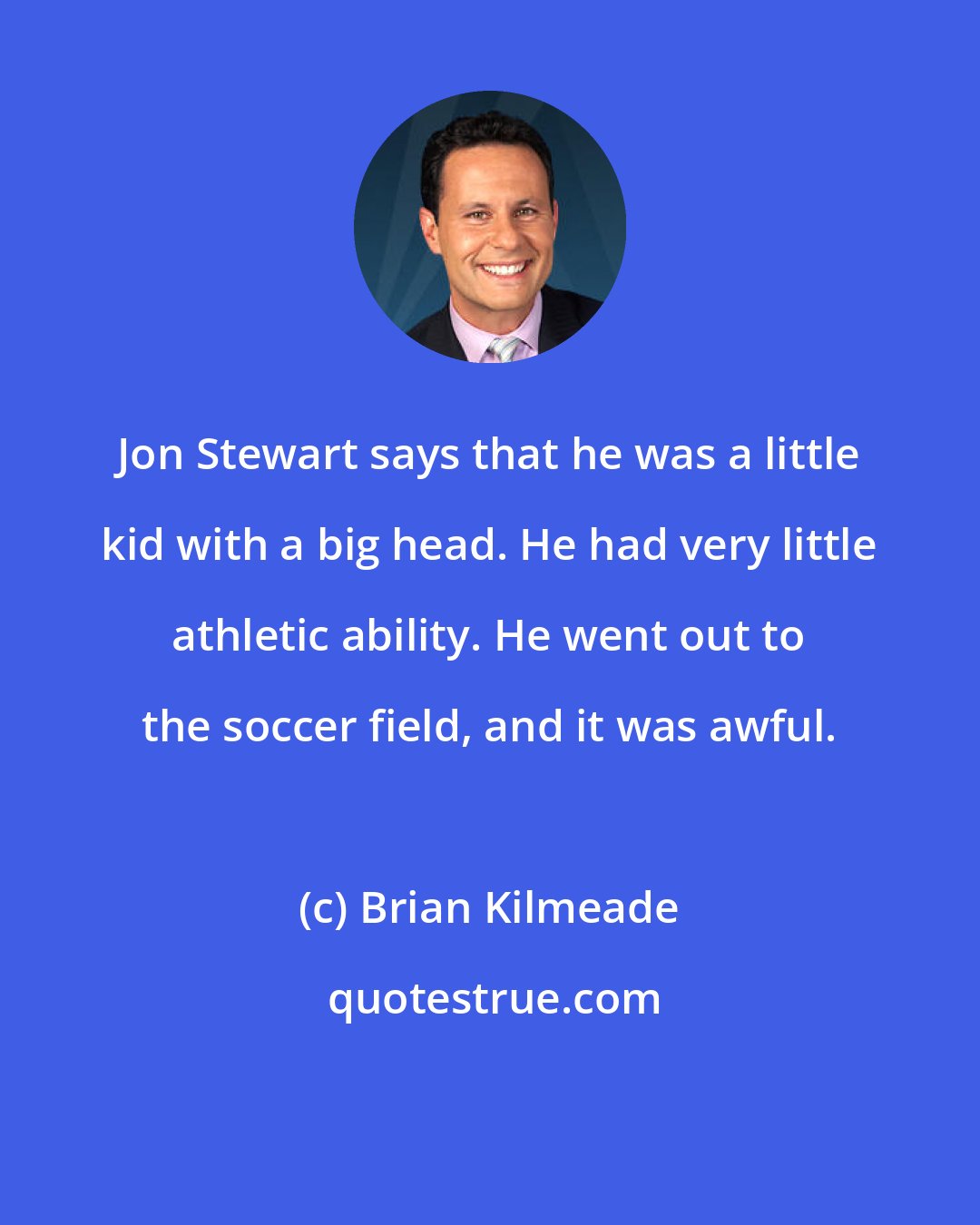 Brian Kilmeade: Jon Stewart says that he was a little kid with a big head. He had very little athletic ability. He went out to the soccer field, and it was awful.