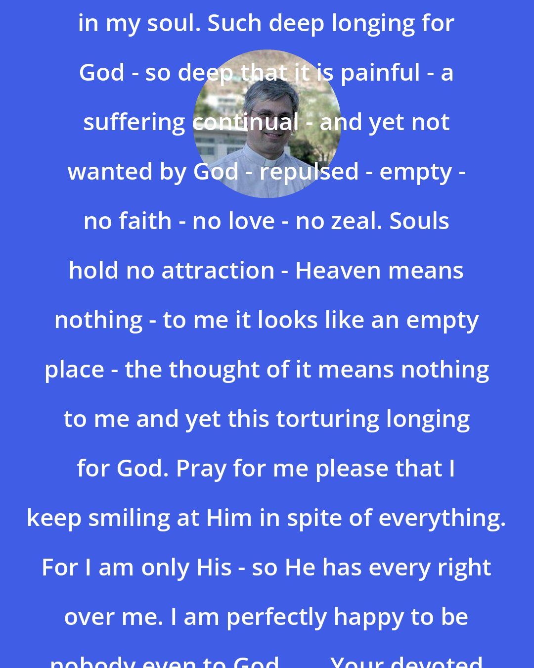 Brian Kolodiejchuk: There is so much deep contradiction in my soul. Such deep longing for God - so deep that it is painful - a suffering continual - and yet not wanted by God - repulsed - empty - no faith - no love - no zeal. Souls hold no attraction - Heaven means nothing - to me it looks like an empty place - the thought of it means nothing to me and yet this torturing longing for God. Pray for me please that I keep smiling at Him in spite of everything. For I am only His - so He has every right over me. I am perfectly happy to be nobody even to God. . . . Your devoted child in J.C. M. Teresa