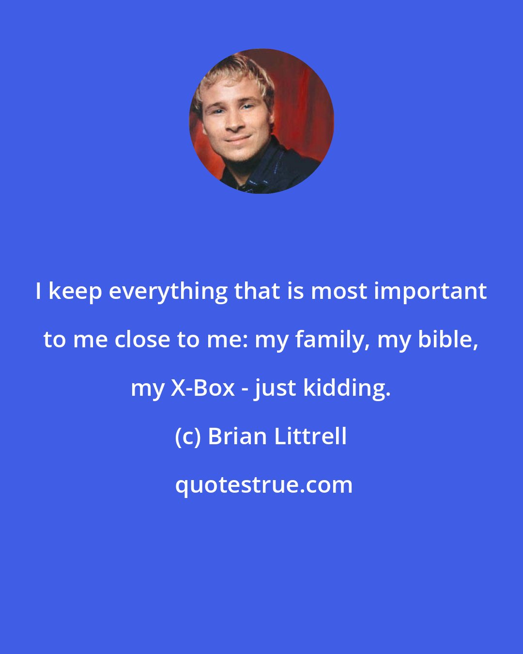 Brian Littrell: I keep everything that is most important to me close to me: my family, my bible, my X-Box - just kidding.