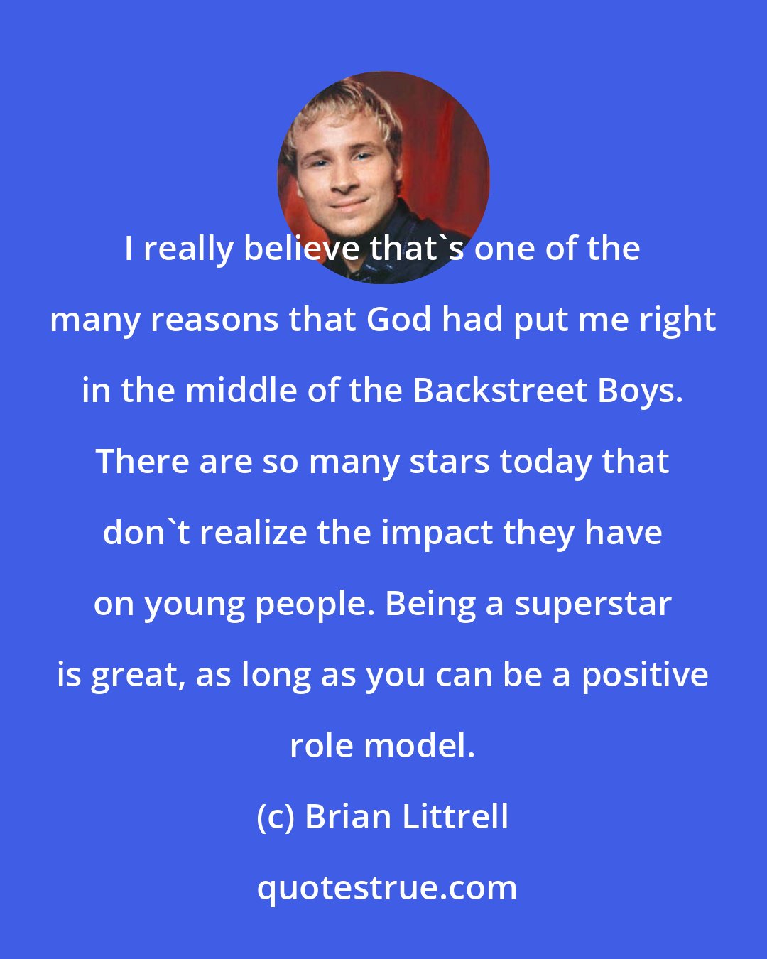Brian Littrell: I really believe that's one of the many reasons that God had put me right in the middle of the Backstreet Boys. There are so many stars today that don't realize the impact they have on young people. Being a superstar is great, as long as you can be a positive role model.