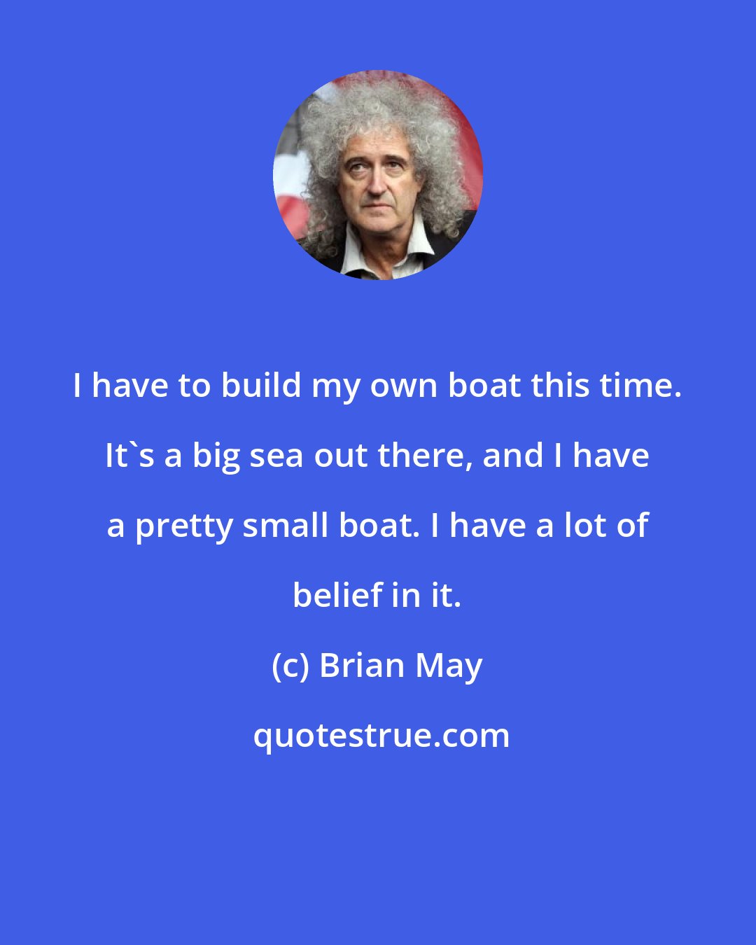 Brian May: I have to build my own boat this time. It's a big sea out there, and I have a pretty small boat. I have a lot of belief in it.