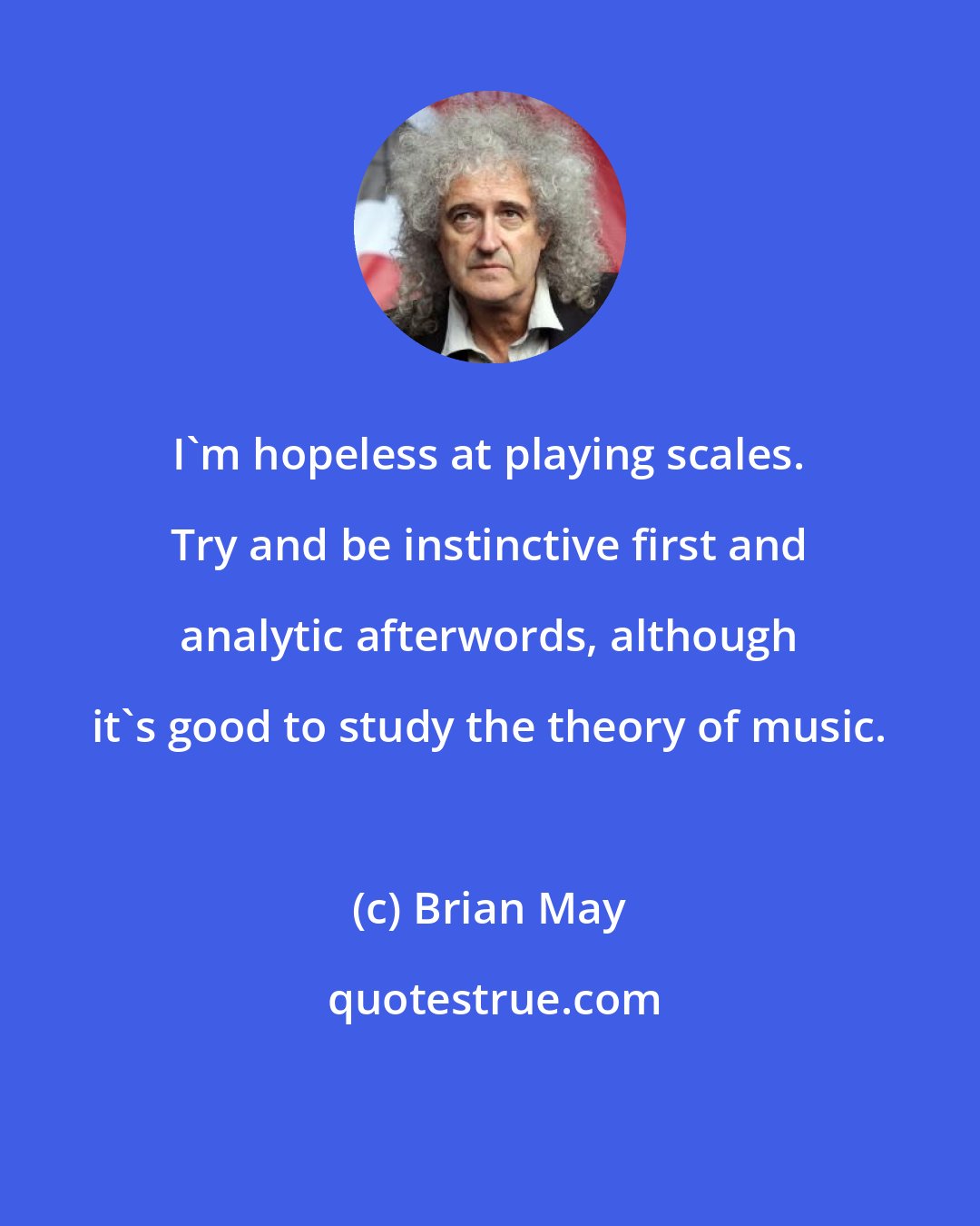 Brian May: I'm hopeless at playing scales. Try and be instinctive first and analytic afterwords, although it's good to study the theory of music.