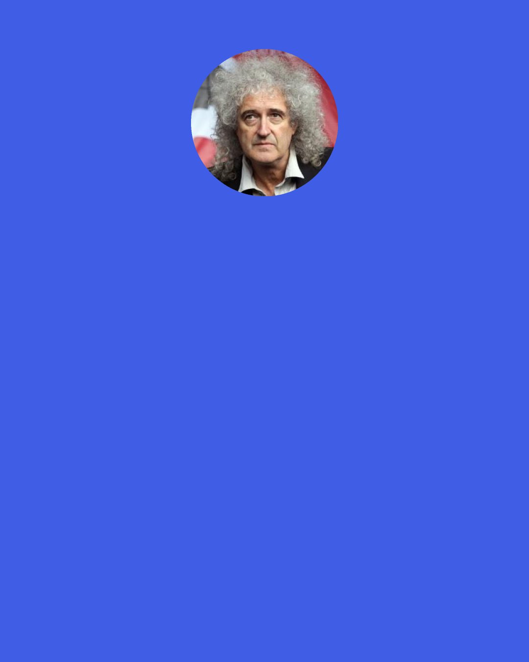 Brian May: I think music is about our internal life. It’s part of the way people touch each other. That’s very precious to me. And astronomy is, in a sense, the very opposite thing. Instead of looking inwards, you are looking out, to things beyond our grasp.