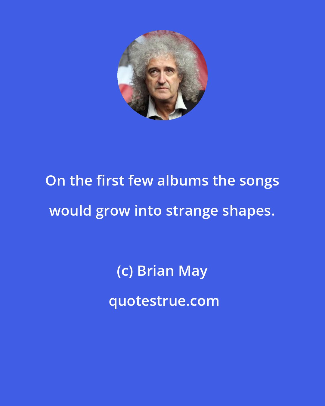 Brian May: On the first few albums the songs would grow into strange shapes.