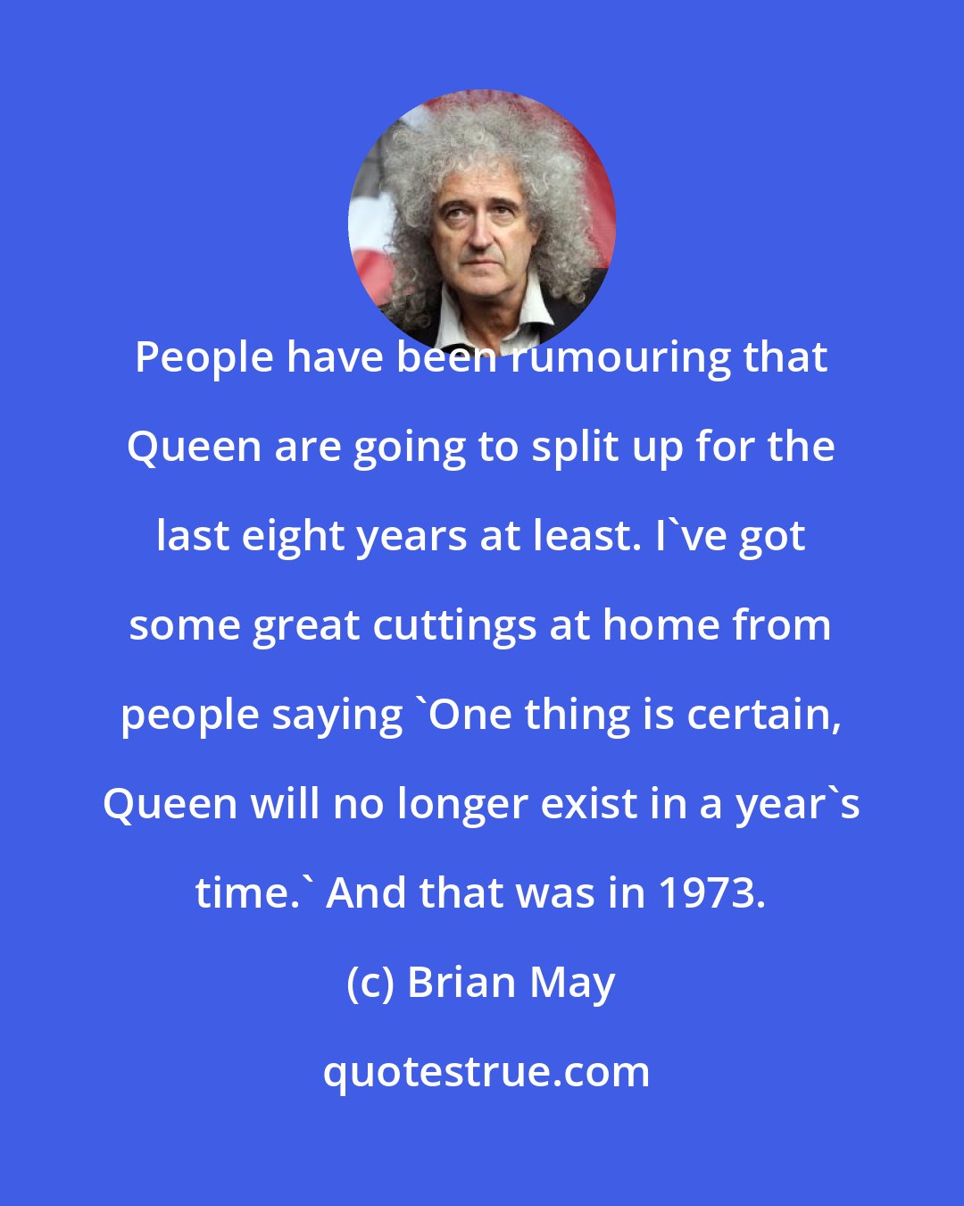 Brian May: People have been rumouring that Queen are going to split up for the last eight years at least. I've got some great cuttings at home from people saying 'One thing is certain, Queen will no longer exist in a year's time.' And that was in 1973.