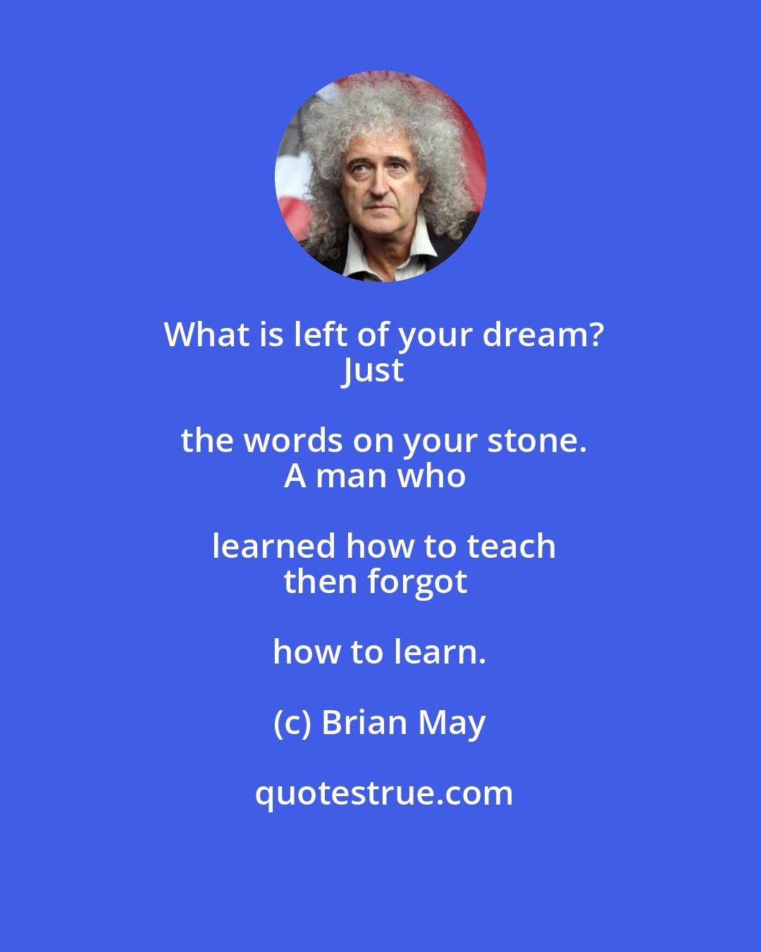Brian May: What is left of your dream?
Just the words on your stone.
A man who learned how to teach
then forgot how to learn.