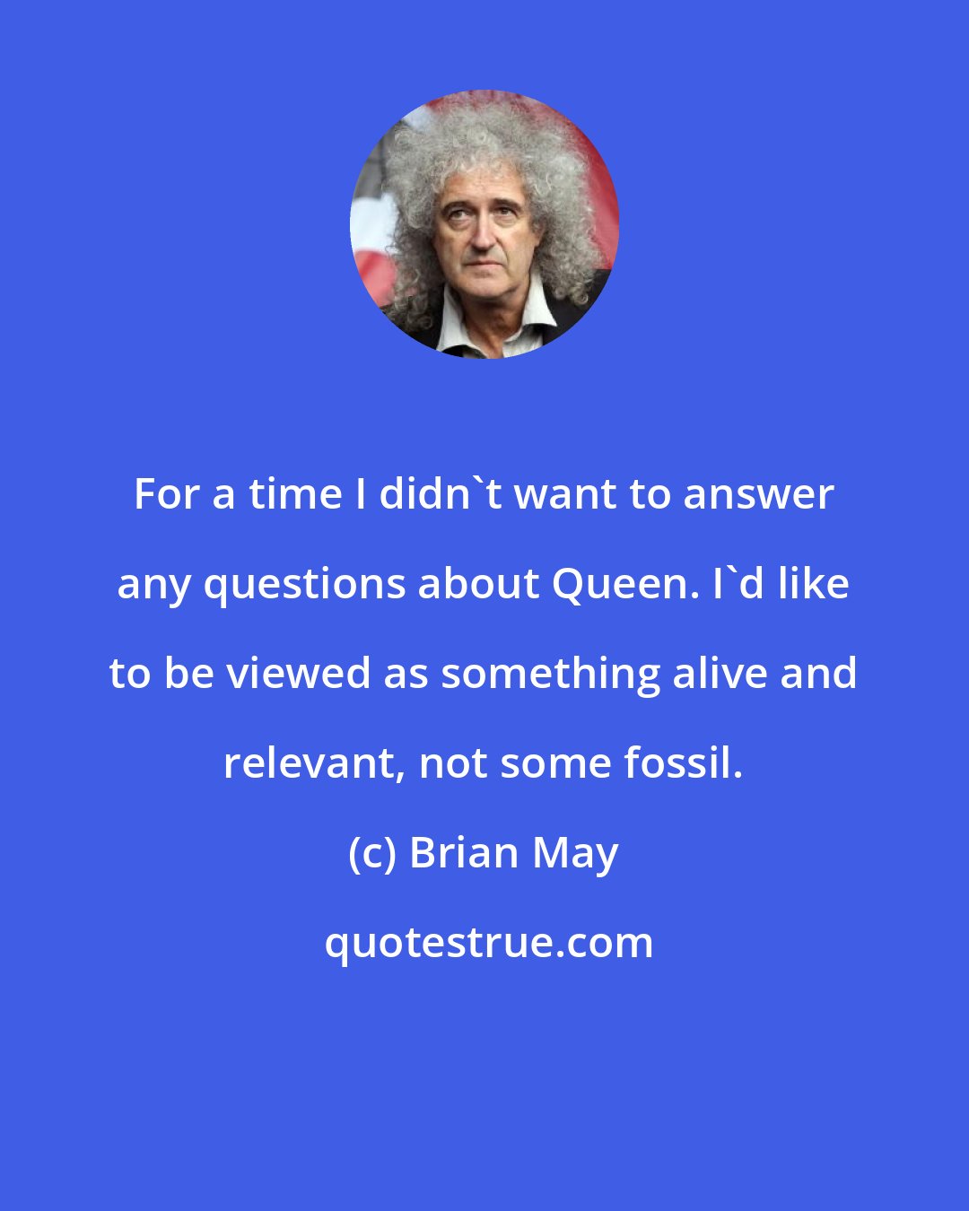 Brian May: For a time I didn't want to answer any questions about Queen. I'd like to be viewed as something alive and relevant, not some fossil.