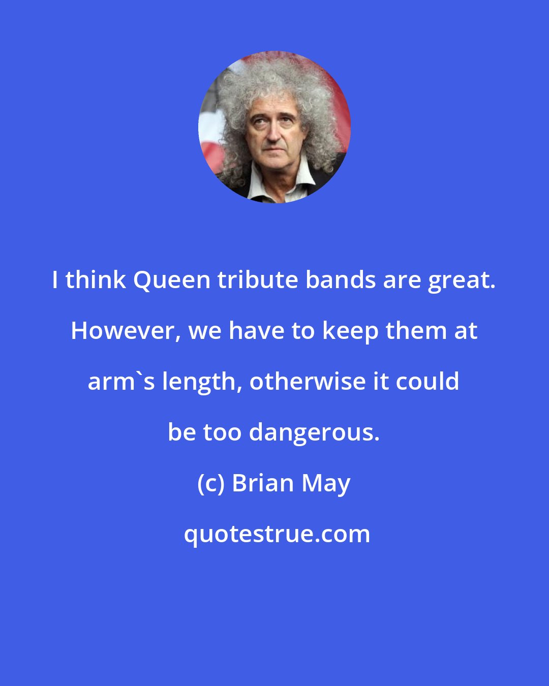 Brian May: I think Queen tribute bands are great. However, we have to keep them at arm's length, otherwise it could be too dangerous.