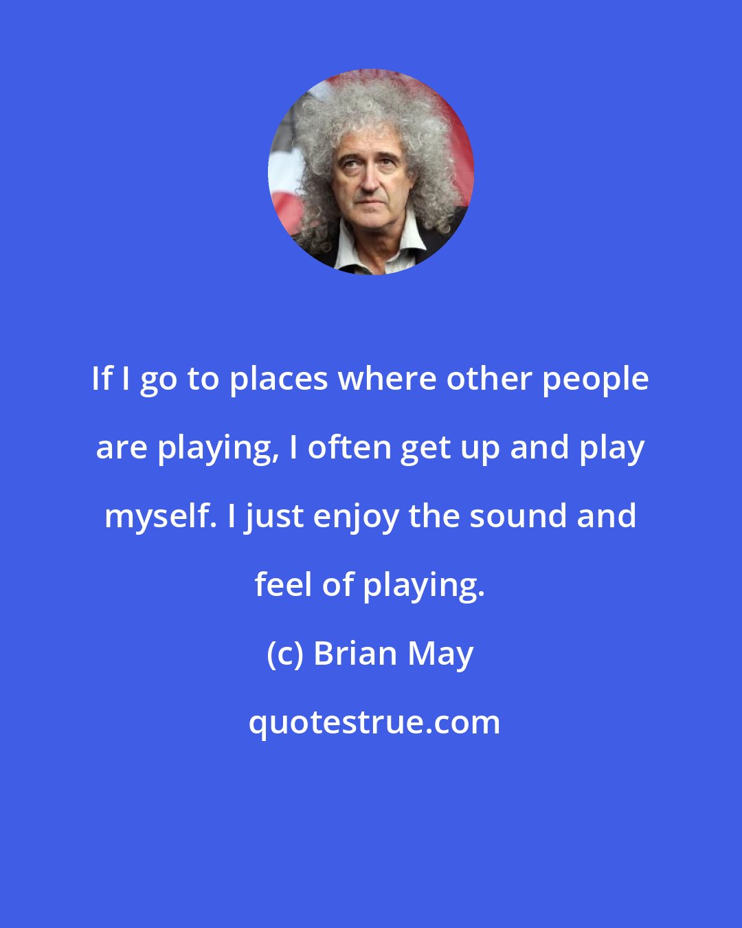 Brian May: If I go to places where other people are playing, I often get up and play myself. I just enjoy the sound and feel of playing.