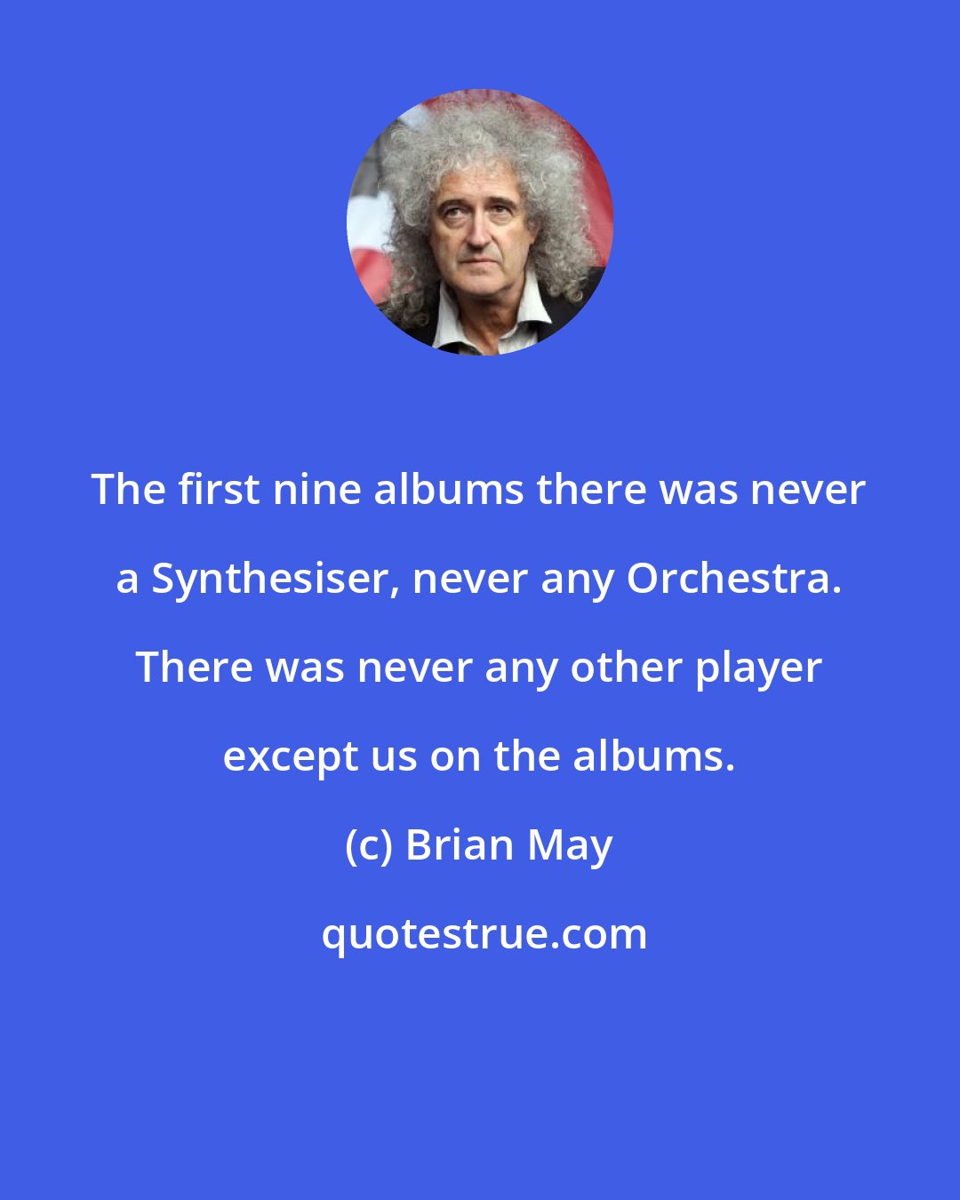 Brian May: The first nine albums there was never a Synthesiser, never any Orchestra. There was never any other player except us on the albums.