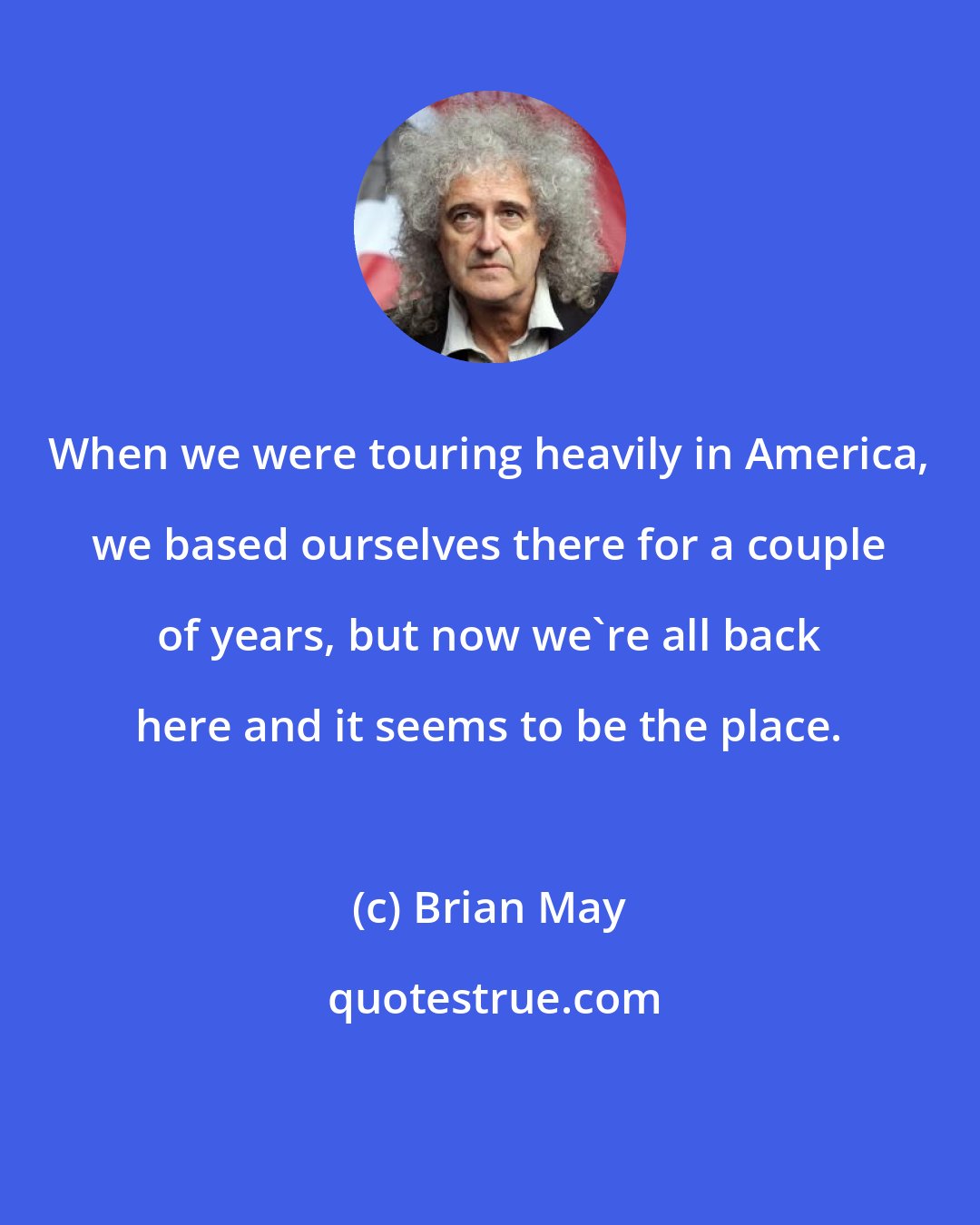 Brian May: When we were touring heavily in America, we based ourselves there for a couple of years, but now we're all back here and it seems to be the place.