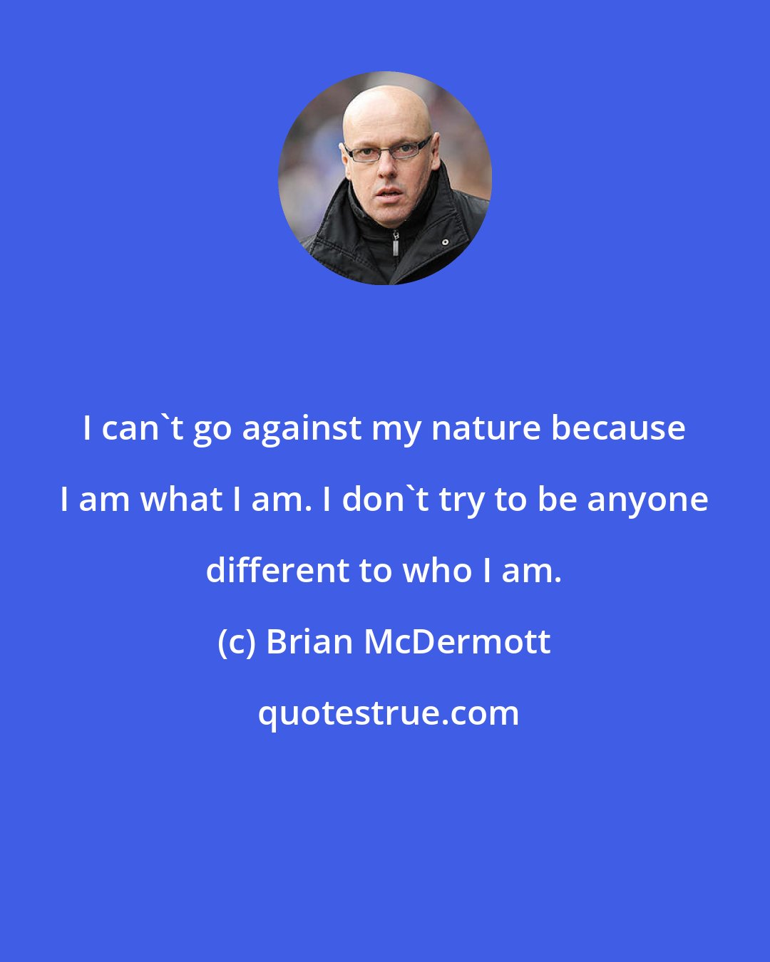 Brian McDermott: I can't go against my nature because I am what I am. I don't try to be anyone different to who I am.