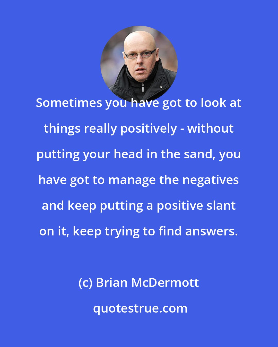 Brian McDermott: Sometimes you have got to look at things really positively - without putting your head in the sand, you have got to manage the negatives and keep putting a positive slant on it, keep trying to find answers.