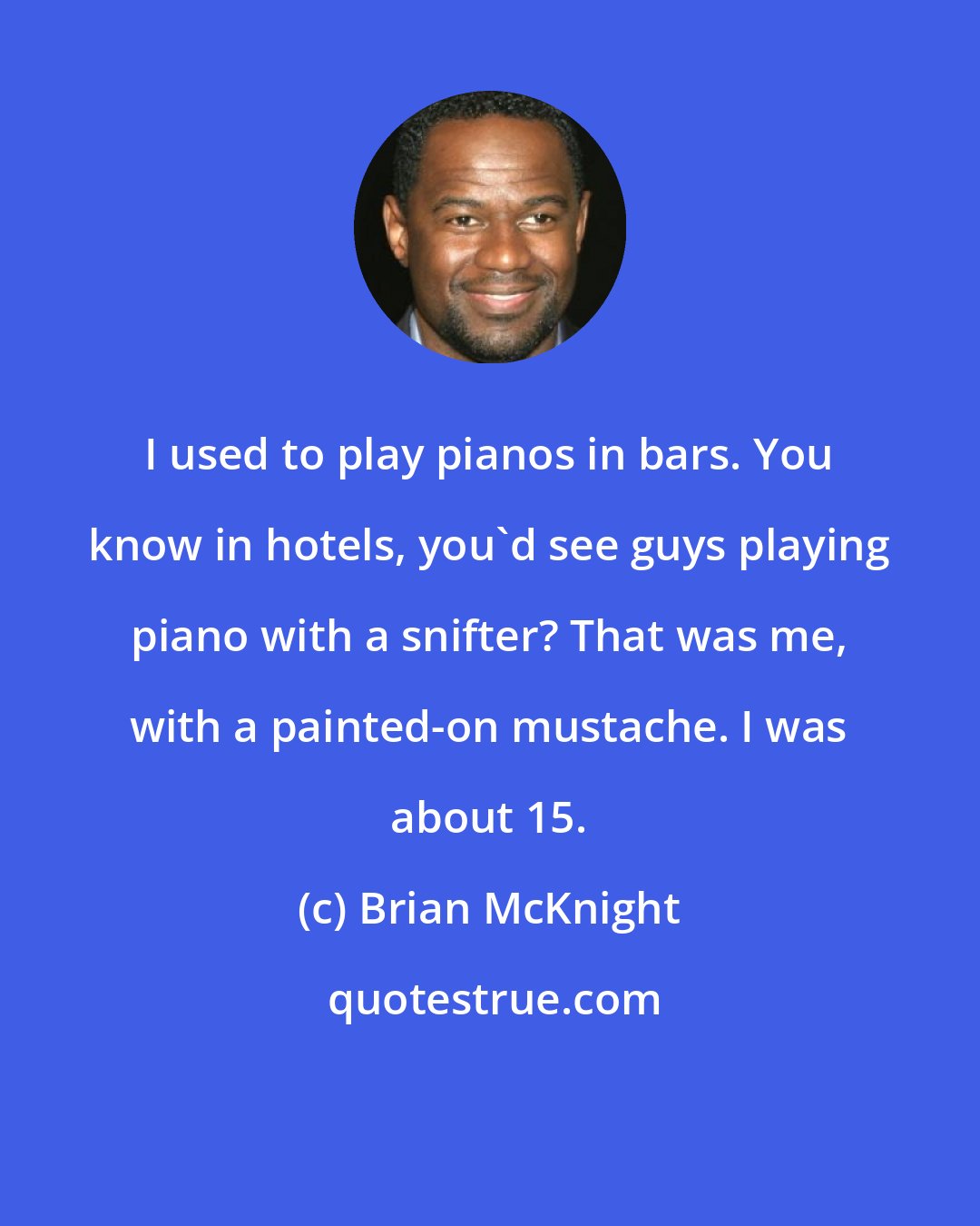 Brian McKnight: I used to play pianos in bars. You know in hotels, you'd see guys playing piano with a snifter? That was me, with a painted-on mustache. I was about 15.