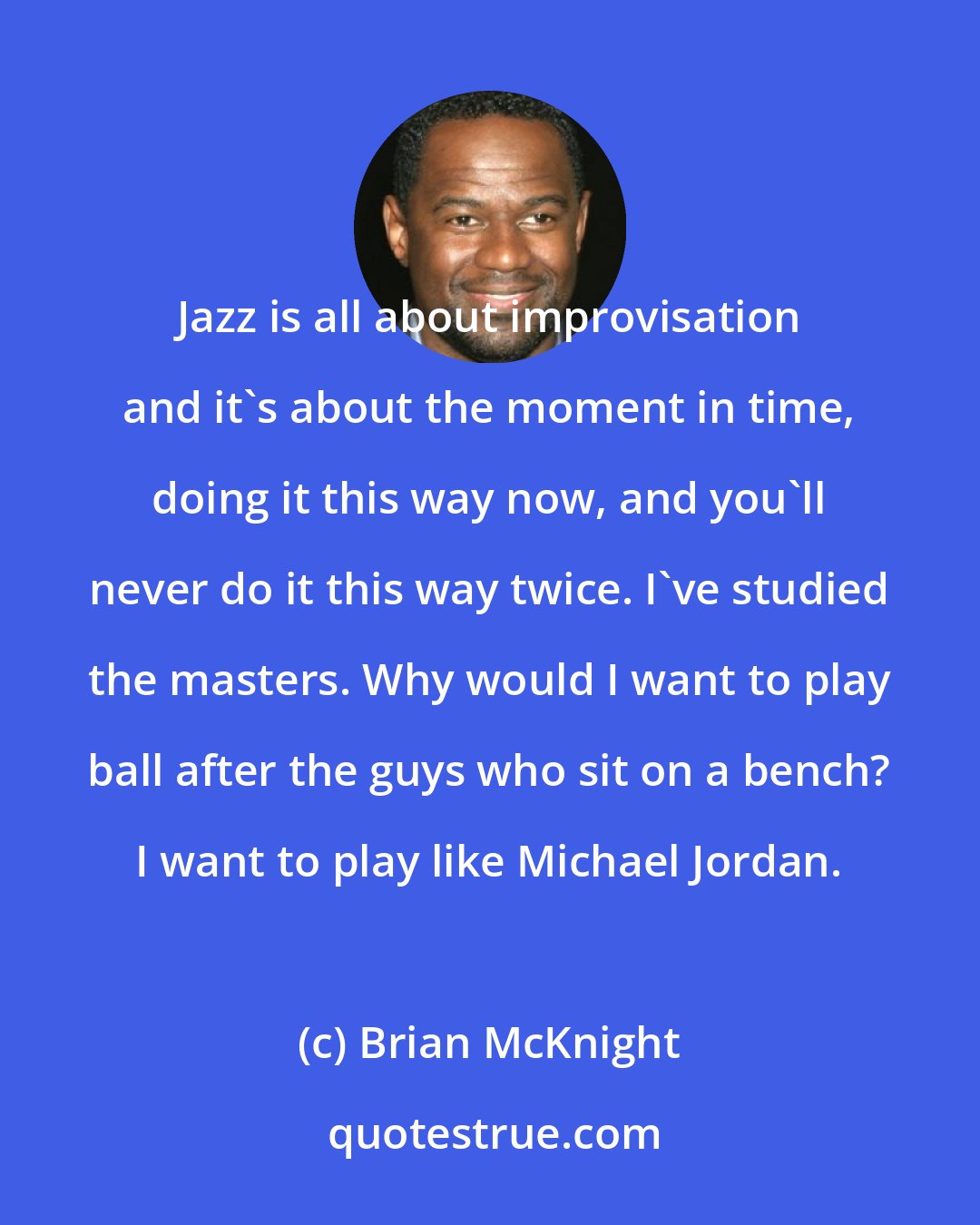 Brian McKnight: Jazz is all about improvisation and it's about the moment in time, doing it this way now, and you'll never do it this way twice. I've studied the masters. Why would I want to play ball after the guys who sit on a bench? I want to play like Michael Jordan.