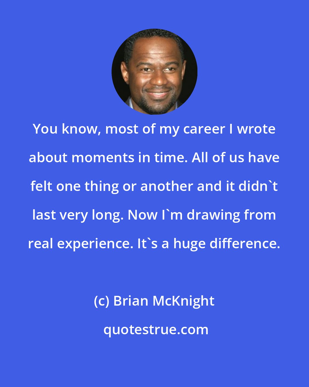 Brian McKnight: You know, most of my career I wrote about moments in time. All of us have felt one thing or another and it didn't last very long. Now I'm drawing from real experience. It's a huge difference.