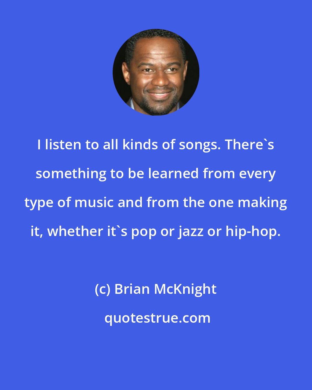 Brian McKnight: I listen to all kinds of songs. There's something to be learned from every type of music and from the one making it, whether it's pop or jazz or hip-hop.