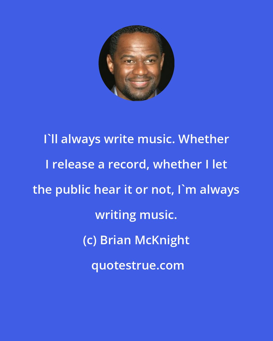 Brian McKnight: I'll always write music. Whether I release a record, whether I let the public hear it or not, I'm always writing music.