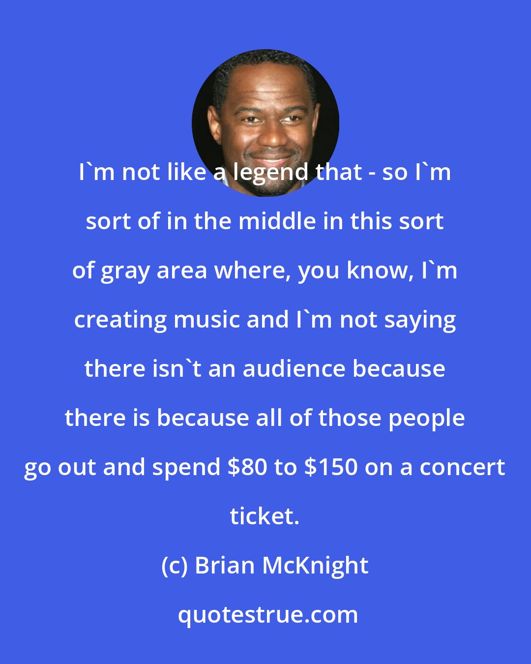 Brian McKnight: I'm not like a legend that - so I'm sort of in the middle in this sort of gray area where, you know, I'm creating music and I'm not saying there isn't an audience because there is because all of those people go out and spend $80 to $150 on a concert ticket.