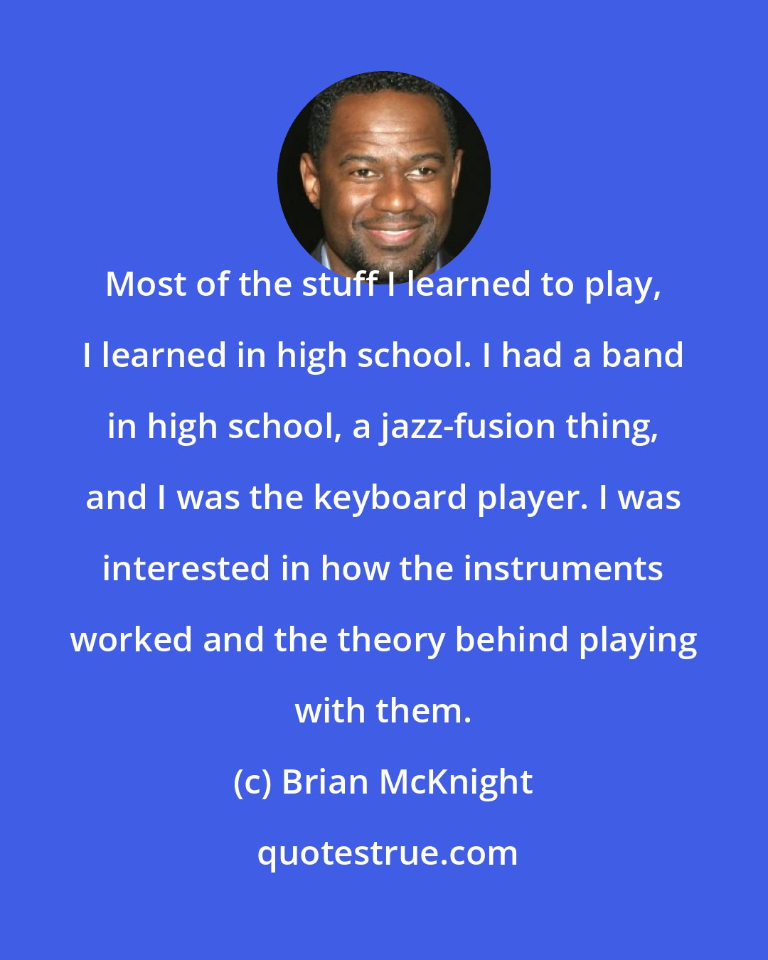 Brian McKnight: Most of the stuff I learned to play, I learned in high school. I had a band in high school, a jazz-fusion thing, and I was the keyboard player. I was interested in how the instruments worked and the theory behind playing with them.