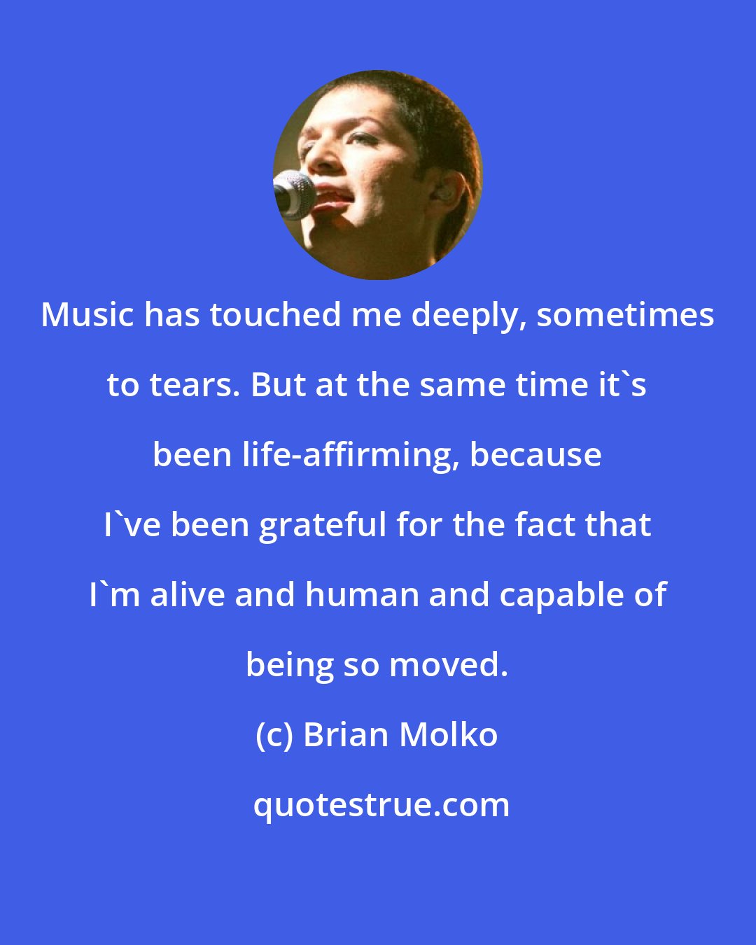 Brian Molko: Music has touched me deeply, sometimes to tears. But at the same time it's been life-affirming, because I've been grateful for the fact that I'm alive and human and capable of being so moved.