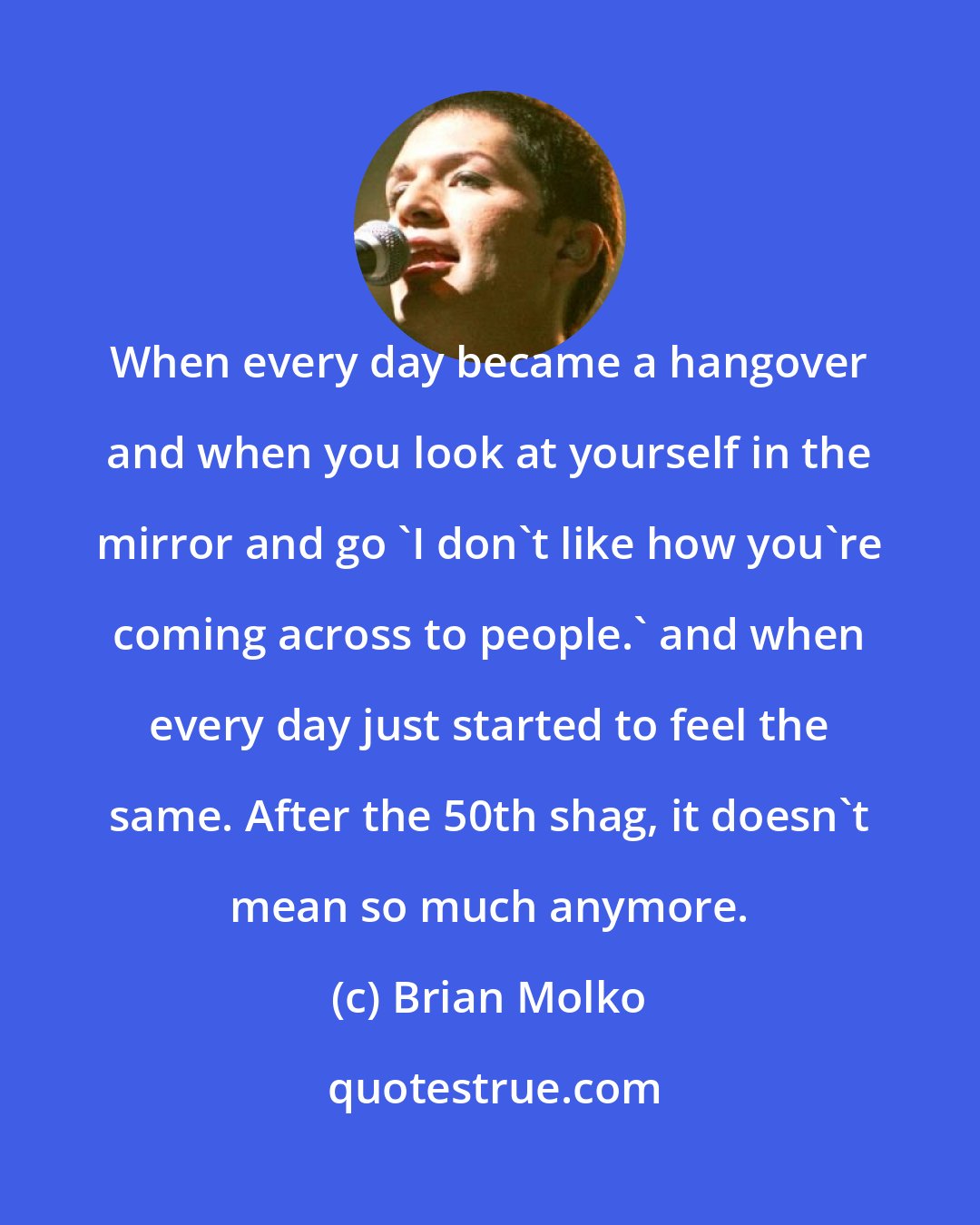 Brian Molko: When every day became a hangover and when you look at yourself in the mirror and go 'I don't like how you're coming across to people.' and when every day just started to feel the same. After the 50th shag, it doesn't mean so much anymore.