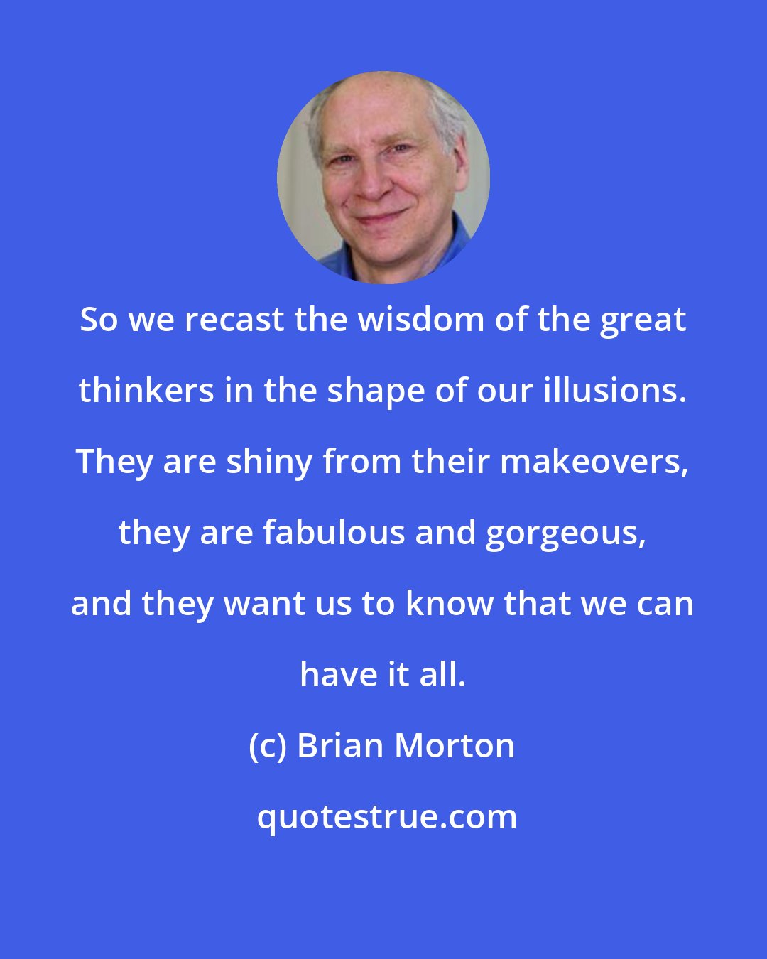 Brian Morton: So we recast the wisdom of the great thinkers in the shape of our illusions. They are shiny from their makeovers, they are fabulous and gorgeous, and they want us to know that we can have it all.