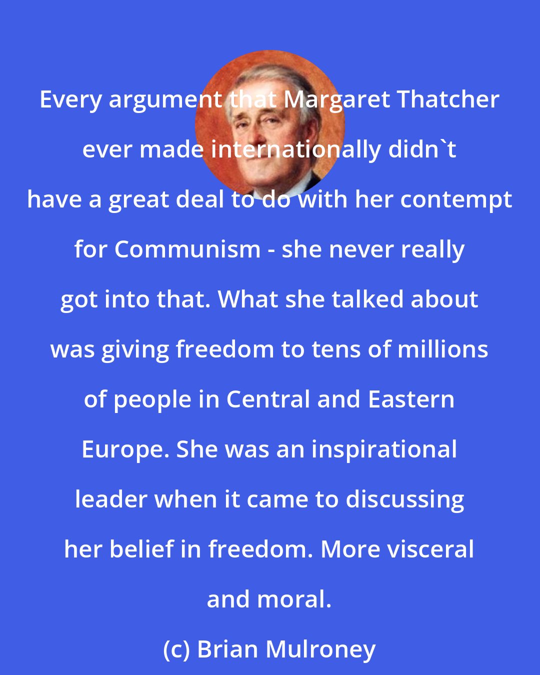 Brian Mulroney: Every argument that Margaret Thatcher ever made internationally didn't have a great deal to do with her contempt for Communism - she never really got into that. What she talked about was giving freedom to tens of millions of people in Central and Eastern Europe. She was an inspirational leader when it came to discussing her belief in freedom. More visceral and moral.