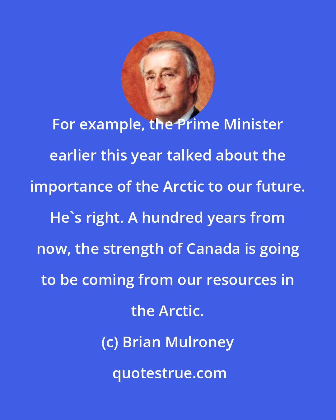 Brian Mulroney: For example, the Prime Minister earlier this year talked about the importance of the Arctic to our future. He's right. A hundred years from now, the strength of Canada is going to be coming from our resources in the Arctic.