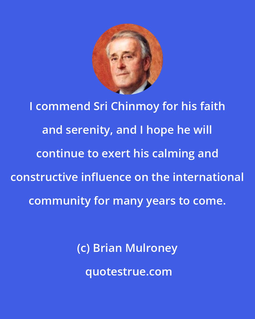 Brian Mulroney: I commend Sri Chinmoy for his faith and serenity, and I hope he will continue to exert his calming and constructive influence on the international community for many years to come.