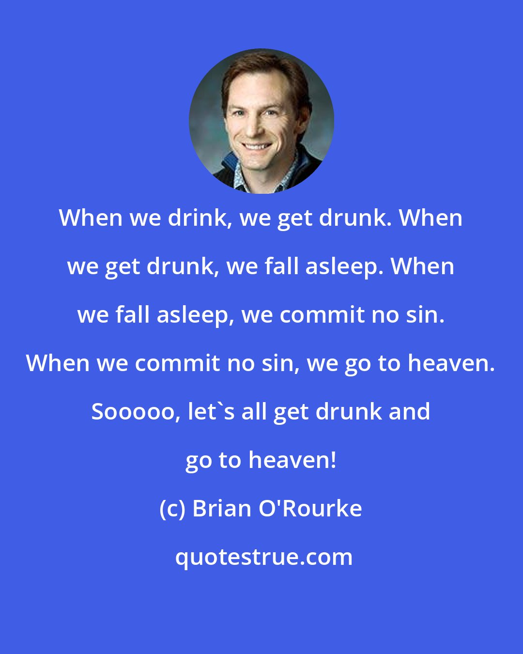 Brian O'Rourke: When we drink, we get drunk. When we get drunk, we fall asleep. When we fall asleep, we commit no sin. When we commit no sin, we go to heaven. Sooooo, let's all get drunk and go to heaven!