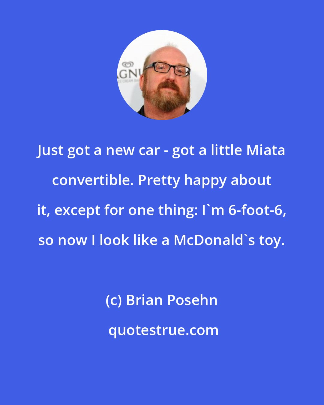 Brian Posehn: Just got a new car - got a little Miata convertible. Pretty happy about it, except for one thing: I'm 6-foot-6, so now I look like a McDonald's toy.