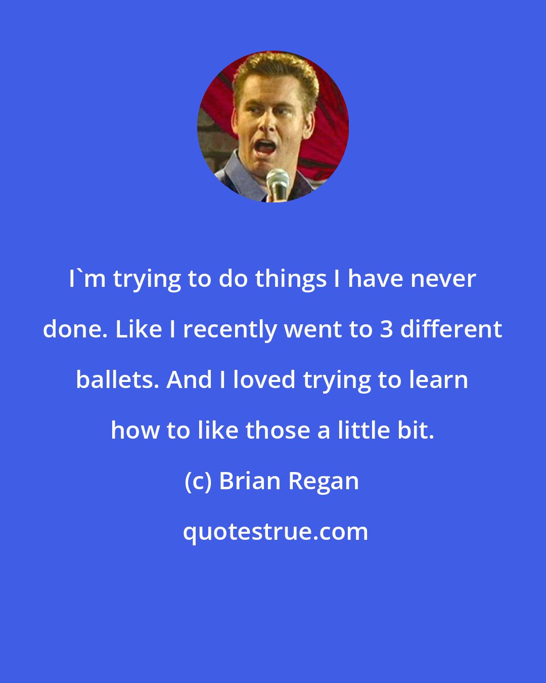Brian Regan: I'm trying to do things I have never done. Like I recently went to 3 different ballets. And I loved trying to learn how to like those a little bit.