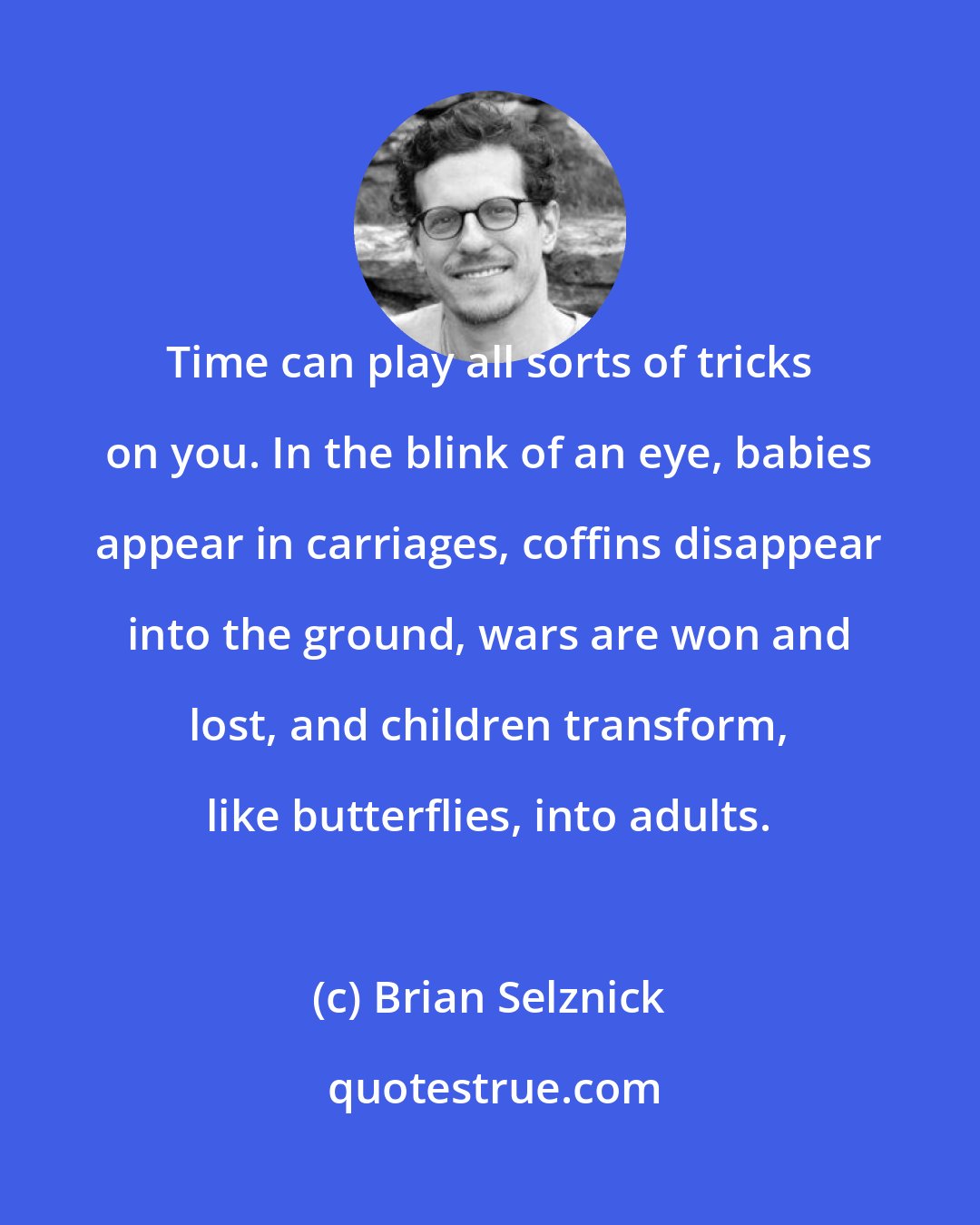 Brian Selznick: Time can play all sorts of tricks on you. In the blink of an eye, babies appear in carriages, coffins disappear into the ground, wars are won and lost, and children transform, like butterflies, into adults.