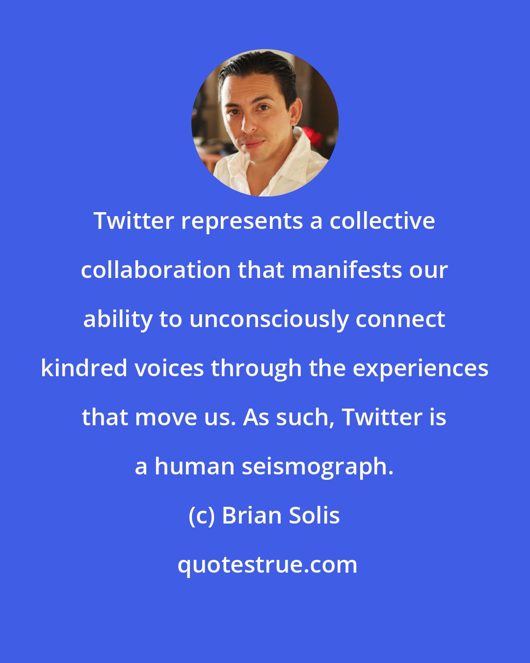 Brian Solis: Twitter represents a collective collaboration that manifests our ability to unconsciously connect kindred voices through the experiences that move us. As such, Twitter is a human seismograph.