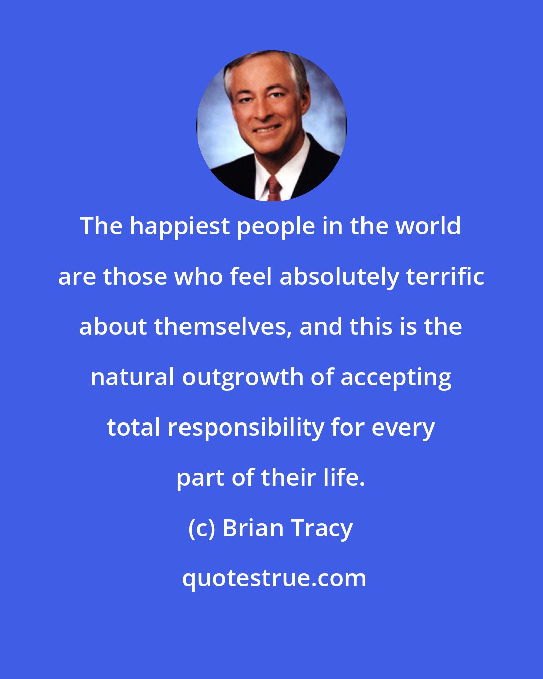 Brian Tracy: The happiest people in the world are those who feel absolutely terrific about themselves, and this is the natural outgrowth of accepting total responsibility for every part of their life.