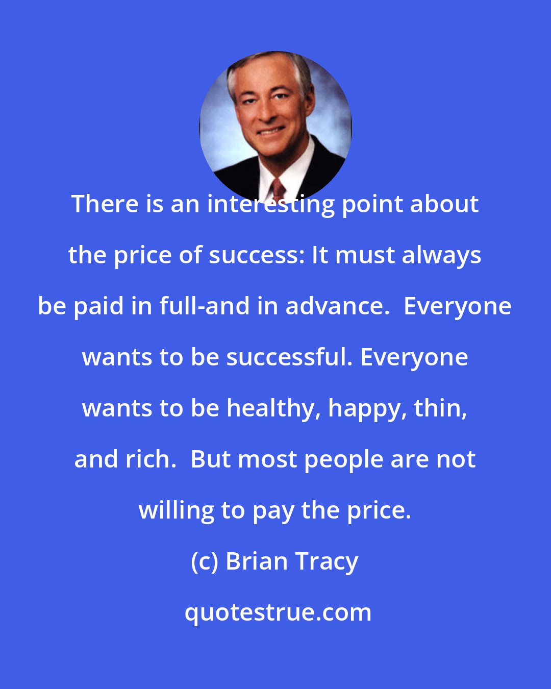 Brian Tracy: There is an interesting point about the price of success: It must always be paid in full-and in advance.  Everyone wants to be successful. Everyone wants to be healthy, happy, thin, and rich.  But most people are not willing to pay the price.