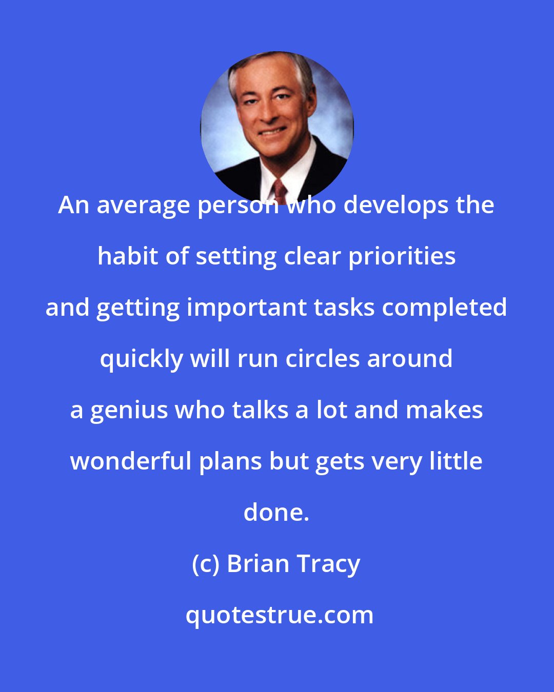 Brian Tracy: An average person who develops the habit of setting clear priorities and getting important tasks completed quickly will run circles around a genius who talks a lot and makes wonderful plans but gets very little done.