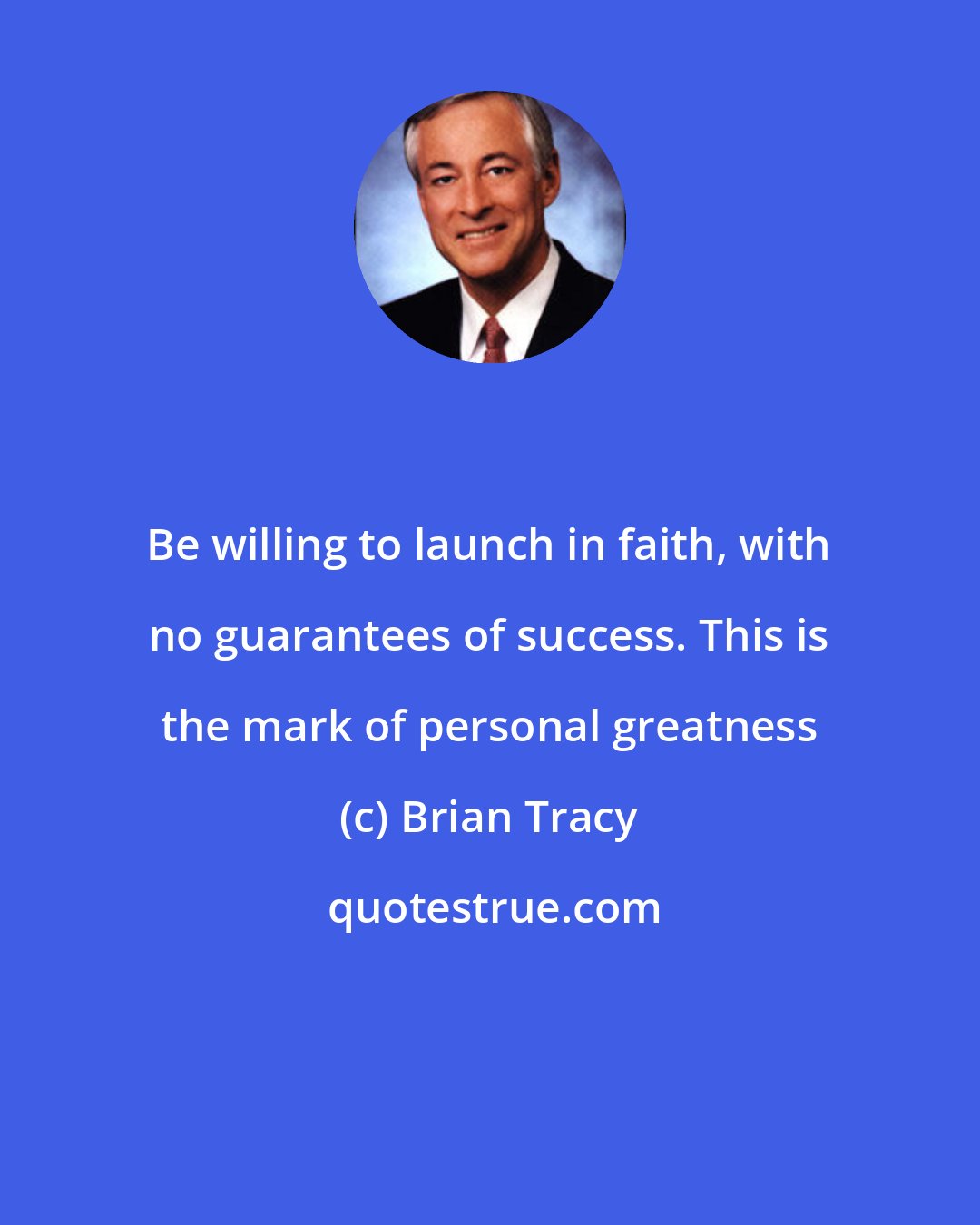 Brian Tracy: Be willing to launch in faith, with no guarantees of success. This is the mark of personal greatness