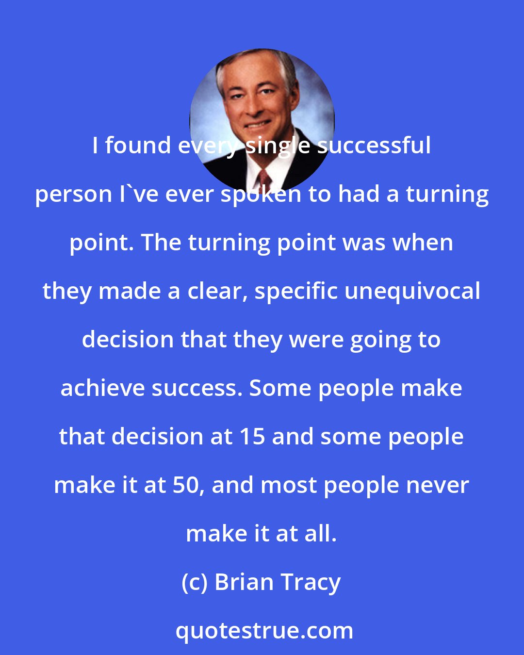 Brian Tracy: I found every single successful person I've ever spoken to had a turning point. The turning point was when they made a clear, specific unequivocal decision that they were going to achieve success. Some people make that decision at 15 and some people make it at 50, and most people never make it at all.