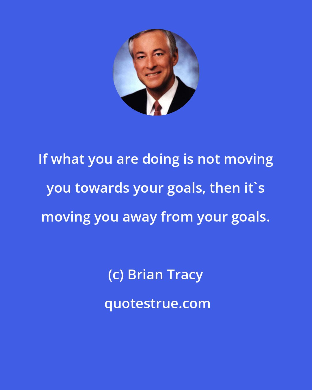 Brian Tracy: If what you are doing is not moving you towards your goals, then it's moving you away from your goals.