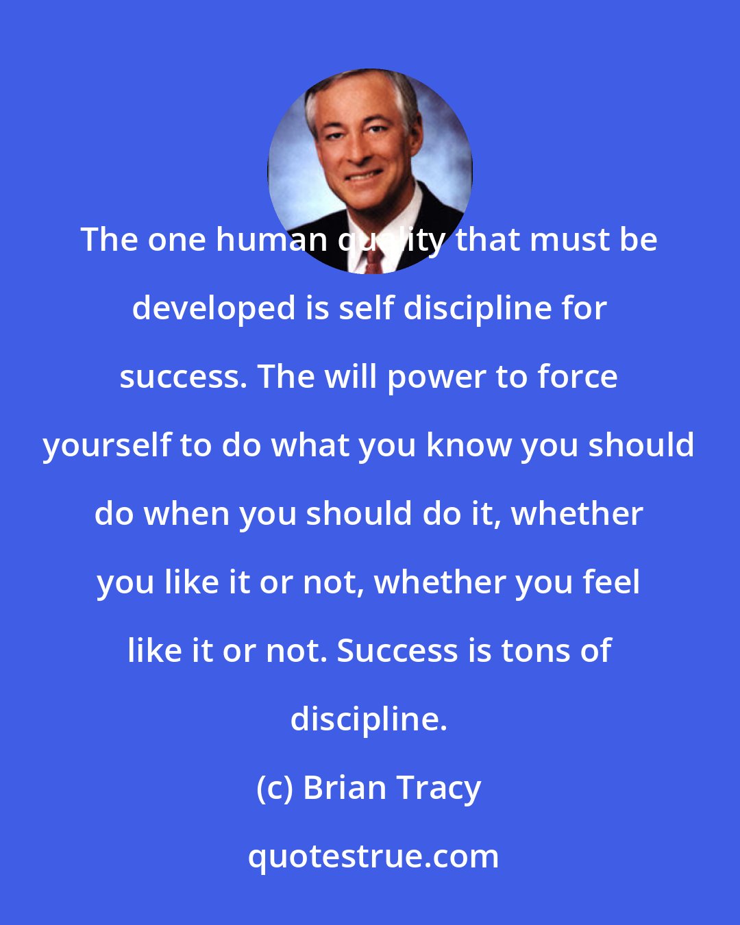 Brian Tracy: The one human quality that must be developed is self discipline for success. The will power to force yourself to do what you know you should do when you should do it, whether you like it or not, whether you feel like it or not. Success is tons of discipline.