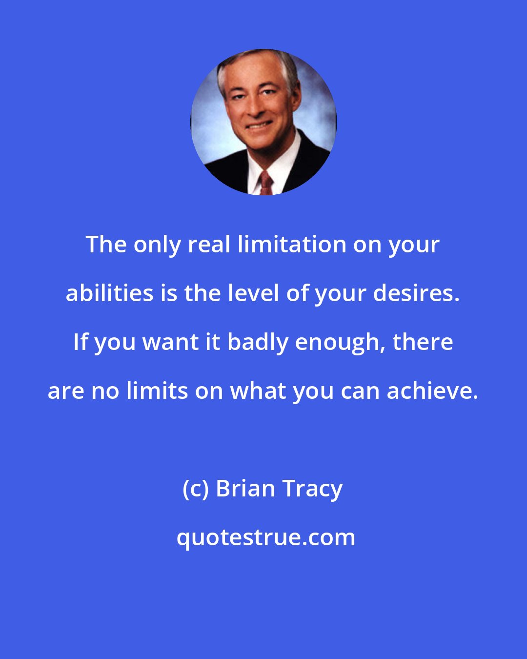 Brian Tracy: The only real limitation on your abilities is the level of your desires. If you want it badly enough, there are no limits on what you can achieve.