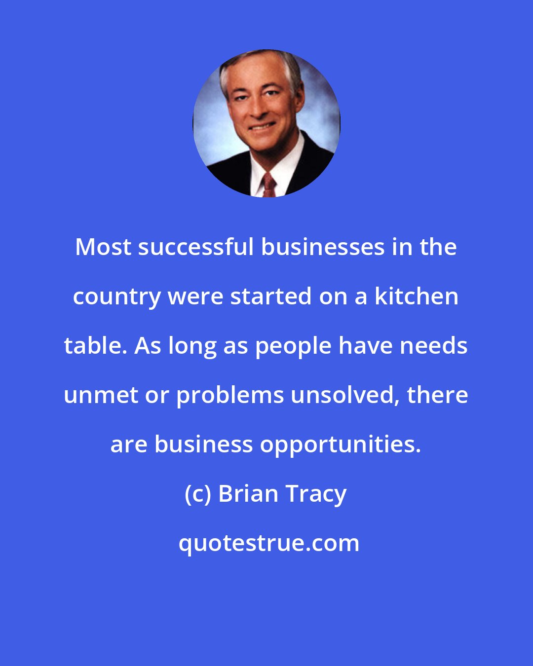 Brian Tracy: Most successful businesses in the country were started on a kitchen table. As long as people have needs unmet or problems unsolved, there are business opportunities.