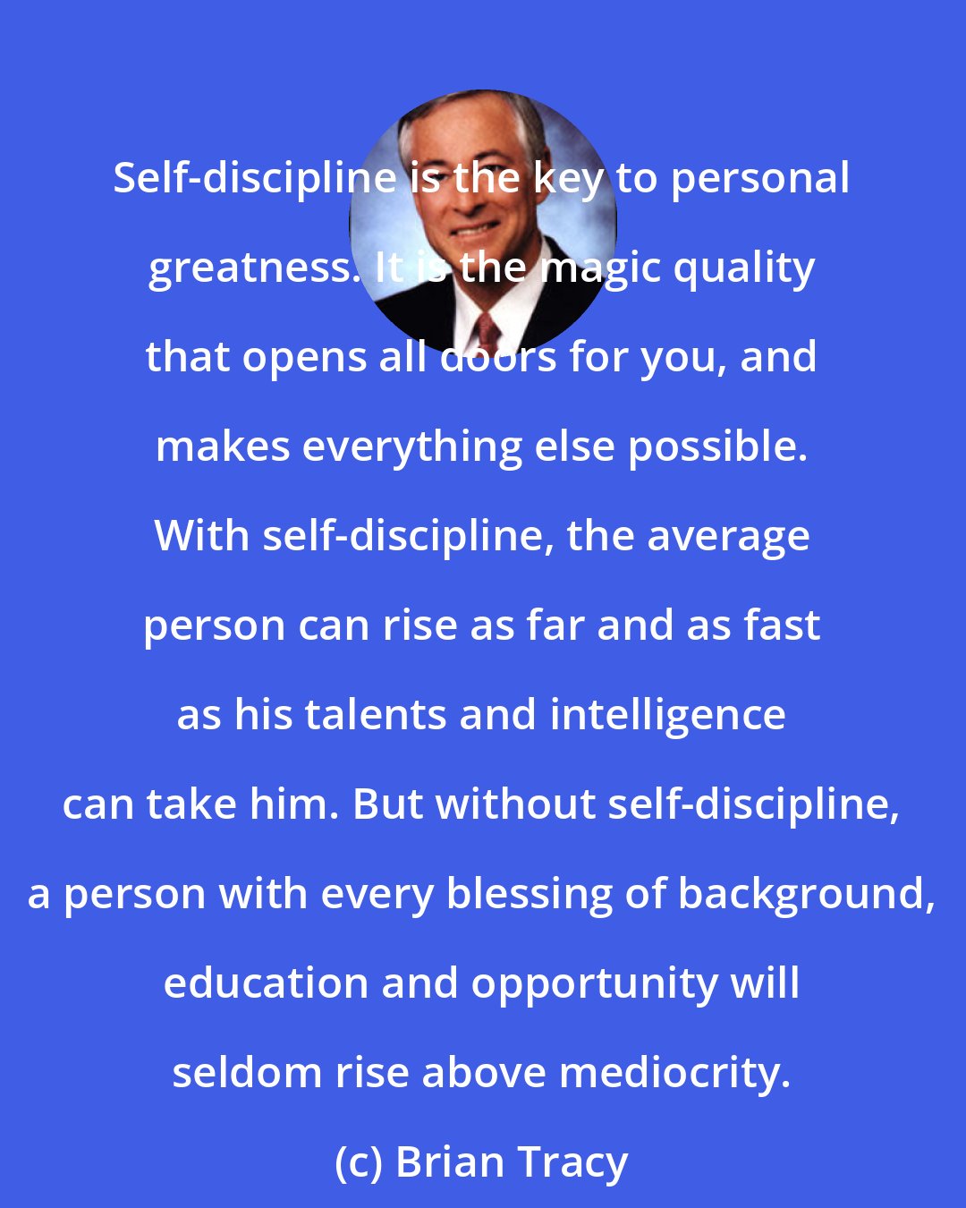 Brian Tracy: Self-discipline is the key to personal greatness. It is the magic quality that opens all doors for you, and makes everything else possible. With self-discipline, the average person can rise as far and as fast as his talents and intelligence can take him. But without self-discipline, a person with every blessing of background, education and opportunity will seldom rise above mediocrity.